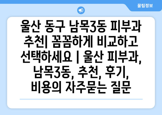 울산 동구 남목3동 피부과 추천| 꼼꼼하게 비교하고 선택하세요 | 울산 피부과, 남목3동, 추천, 후기, 비용