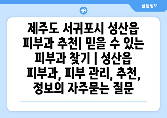 제주도 서귀포시 성산읍 피부과 추천| 믿을 수 있는 피부과 찾기 | 성산읍 피부과, 피부 관리, 추천, 정보