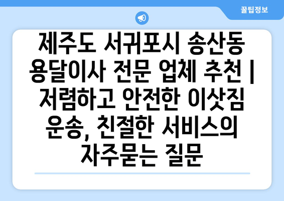 제주도 서귀포시 송산동 용달이사 전문 업체 추천 | 저렴하고 안전한 이삿짐 운송, 친절한 서비스