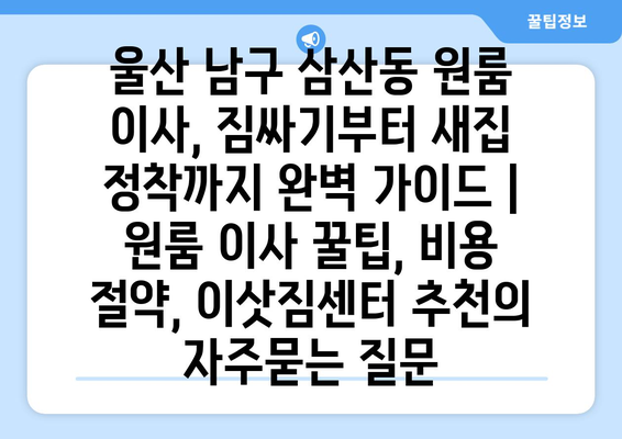 울산 남구 삼산동 원룸 이사, 짐싸기부터 새집 정착까지 완벽 가이드 | 원룸 이사 꿀팁, 비용 절약, 이삿짐센터 추천