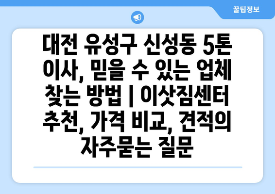 대전 유성구 신성동 5톤 이사, 믿을 수 있는 업체 찾는 방법 | 이삿짐센터 추천, 가격 비교, 견적