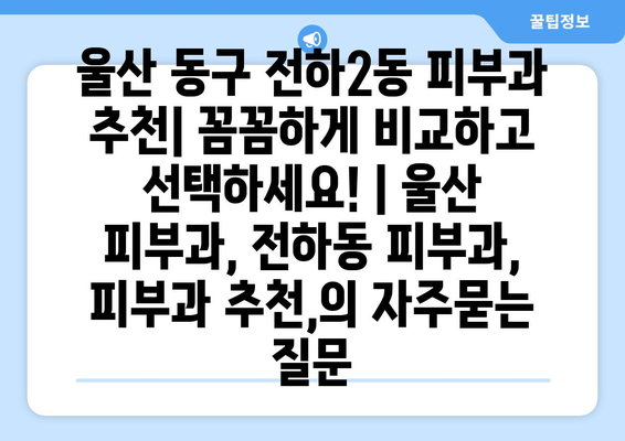 울산 동구 전하2동 피부과 추천| 꼼꼼하게 비교하고 선택하세요! | 울산 피부과, 전하동 피부과, 피부과 추천,