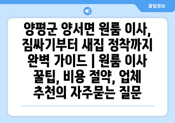 양평군 양서면 원룸 이사, 짐싸기부터 새집 정착까지 완벽 가이드 | 원룸 이사 꿀팁, 비용 절약, 업체 추천