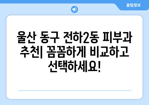 울산 동구 전하2동 피부과 추천| 꼼꼼하게 비교하고 선택하세요! | 울산 피부과, 전하동 피부과, 피부과 추천,